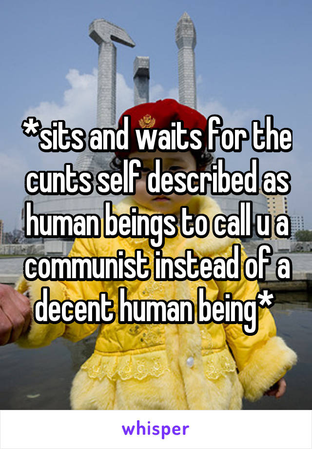 *sits and waits for the cunts self described as human beings to call u a communist instead of a decent human being* 
