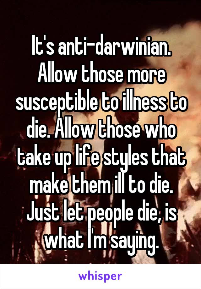 It's anti-darwinian. Allow those more susceptible to illness to die. Allow those who take up life styles that make them ill to die. Just let people die, is what I'm saying.