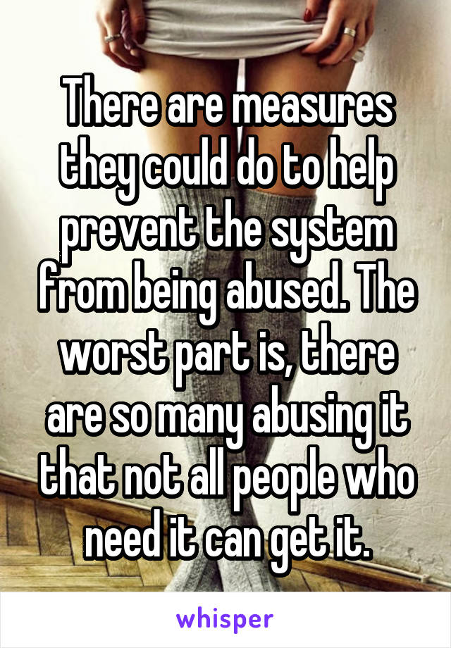 There are measures they could do to help prevent the system from being abused. The worst part is, there are so many abusing it that not all people who need it can get it.