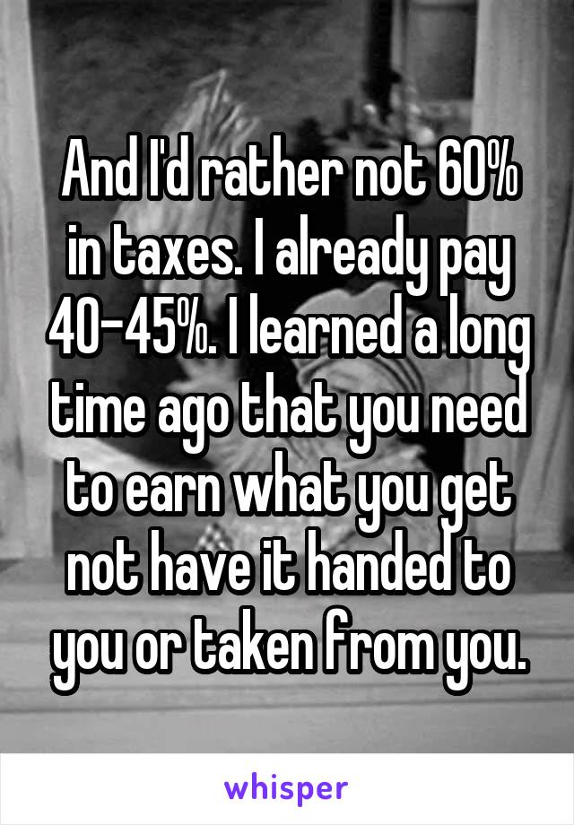 And I'd rather not 60% in taxes. I already pay 40-45%. I learned a long time ago that you need to earn what you get not have it handed to you or taken from you.