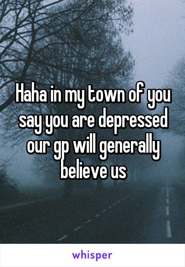 Haha in my town of you say you are depressed our gp will generally believe us