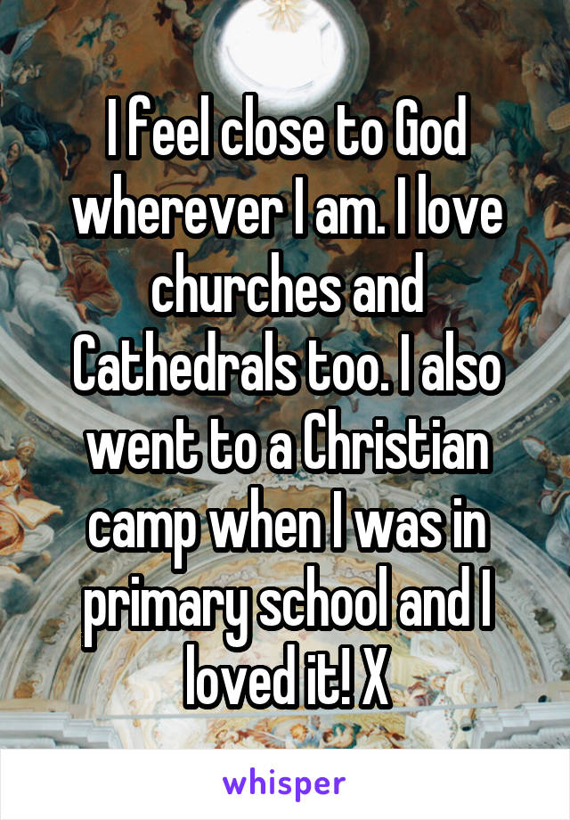 I feel close to God wherever I am. I love churches and Cathedrals too. I also went to a Christian camp when I was in primary school and I loved it! X