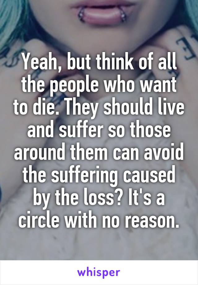 Yeah, but think of all the people who want to die. They should live and suffer so those around them can avoid the suffering caused by the loss? It's a circle with no reason.