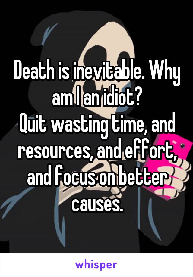 Death is inevitable. Why am I an idiot?
Quit wasting time, and resources, and effort, and focus on better causes.