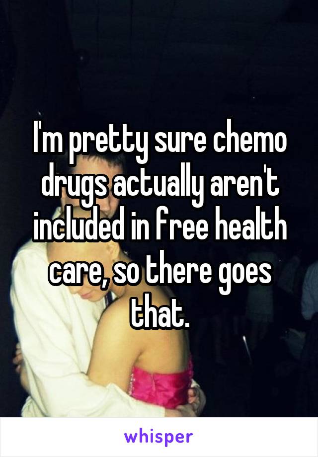 I'm pretty sure chemo drugs actually aren't included in free health care, so there goes that.