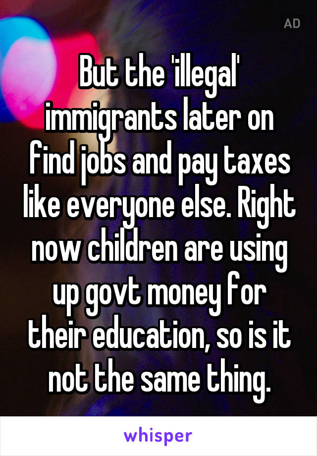But the 'illegal' immigrants later on find jobs and pay taxes like everyone else. Right now children are using up govt money for their education, so is it not the same thing.