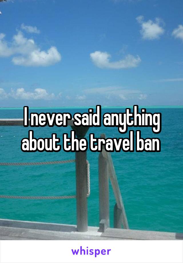 I never said anything about the travel ban 