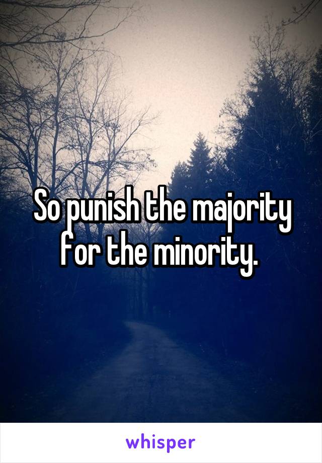 So punish the majority for the minority. 