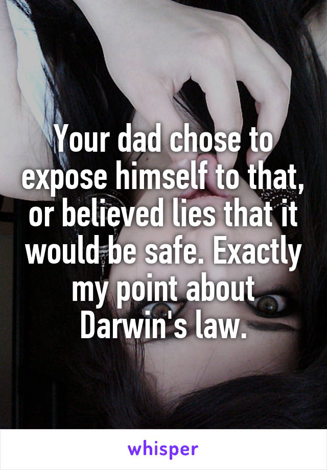 Your dad chose to expose himself to that, or believed lies that it would be safe. Exactly my point about Darwin's law.