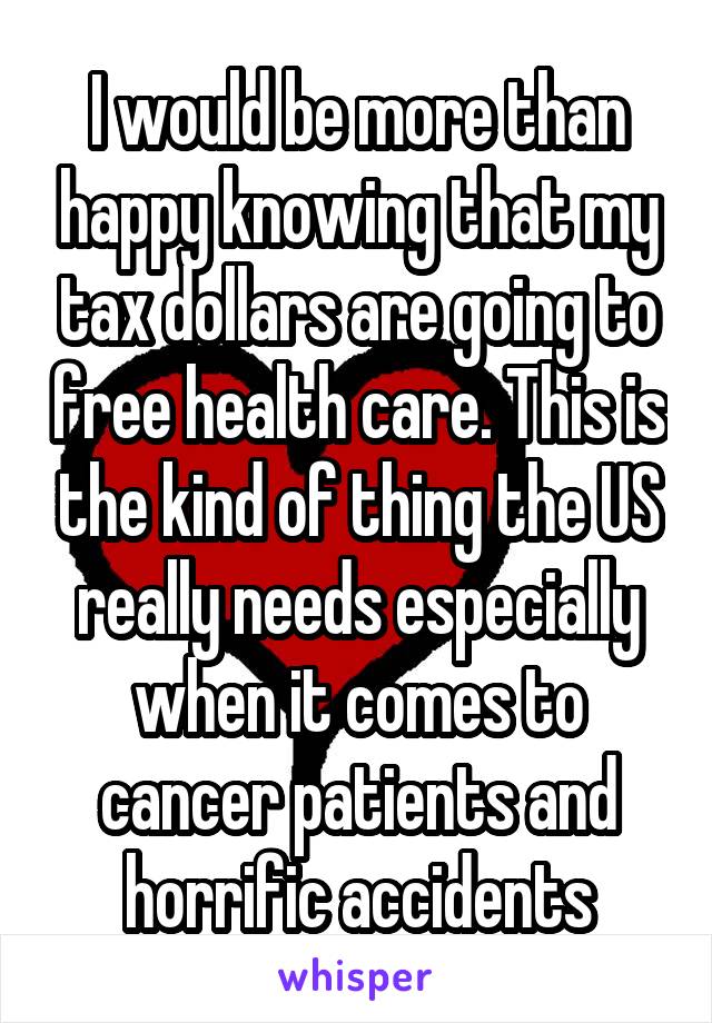 I would be more than happy knowing that my tax dollars are going to free health care. This is the kind of thing the US really needs especially when it comes to cancer patients and horrific accidents