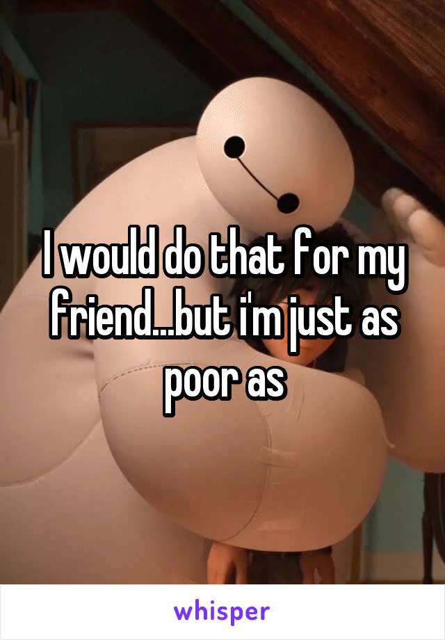 I would do that for my friend...but i'm just as poor as