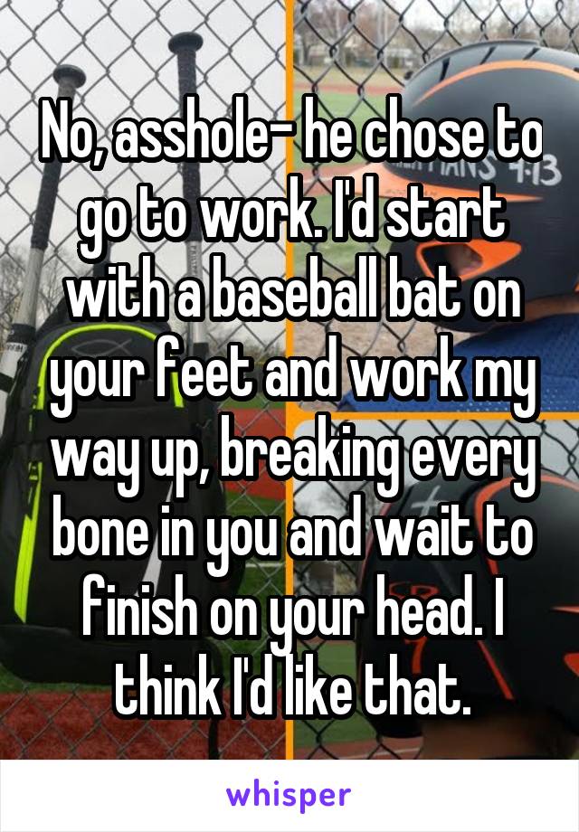 No, asshole- he chose to go to work. I'd start with a baseball bat on your feet and work my way up, breaking every bone in you and wait to finish on your head. I think I'd like that.