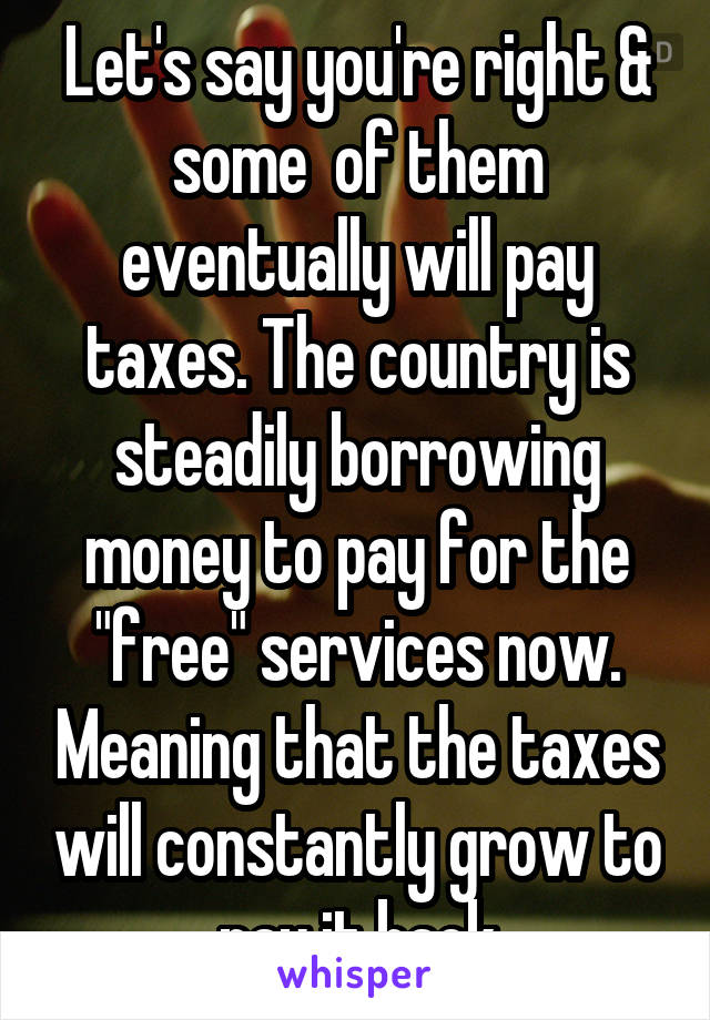 Let's say you're right & some  of them eventually will pay taxes. The country is steadily borrowing money to pay for the "free" services now. Meaning that the taxes will constantly grow to pay it back