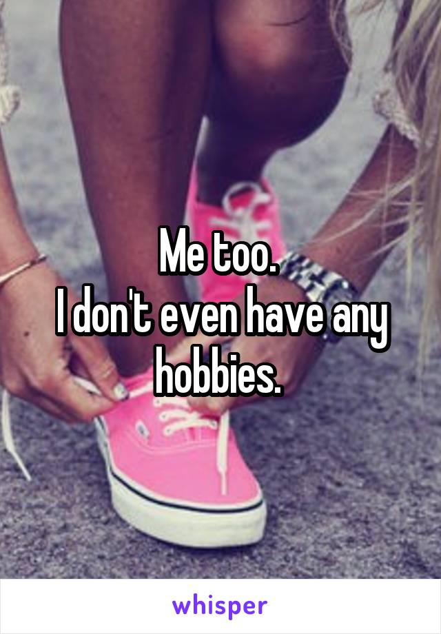 Me too. 
I don't even have any hobbies. 