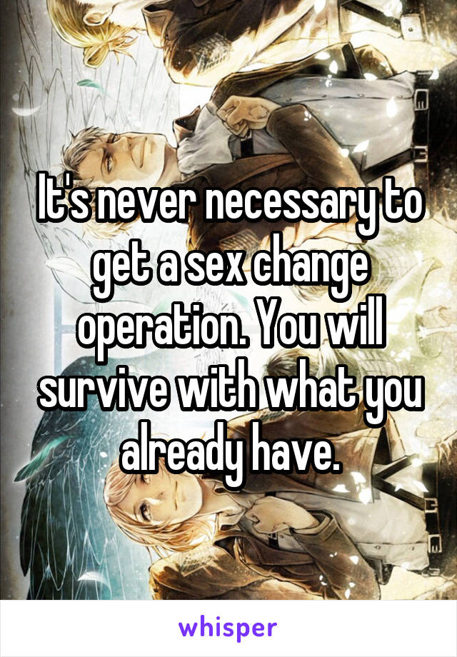 It's never necessary to get a sex change operation. You will survive with what you already have.