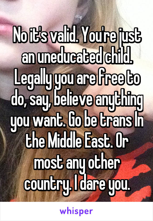 No it's valid. You're just an uneducated child. Legally you are free to do, say, believe anything you want. Go be trans In the Middle East. Or most any other country. I dare you.