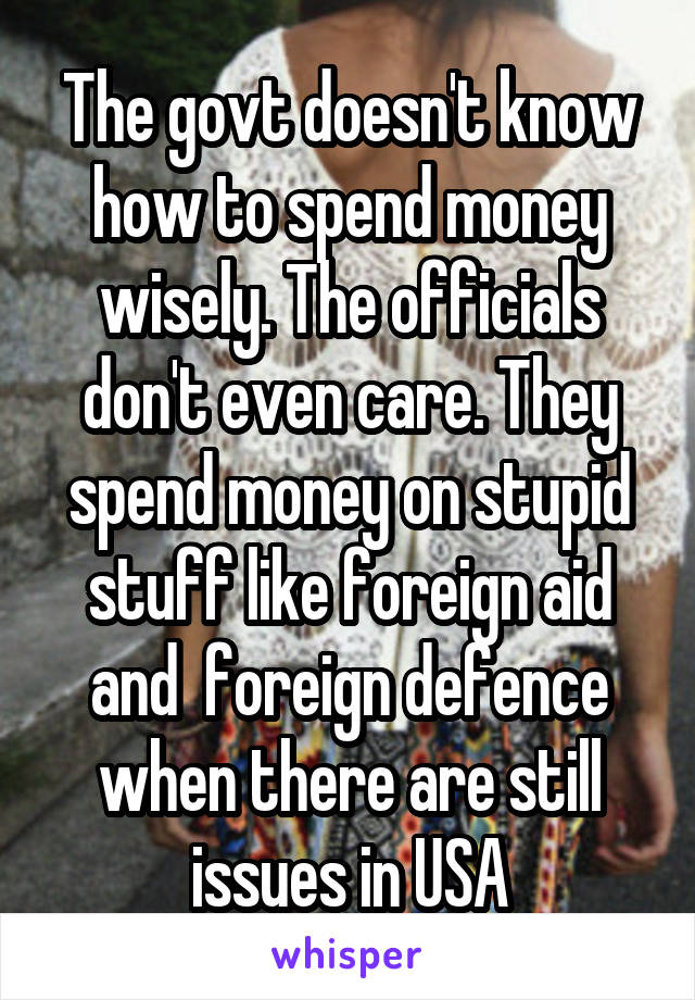 The govt doesn't know how to spend money wisely. The officials don't even care. They spend money on stupid stuff like foreign aid and  foreign defence when there are still issues in USA