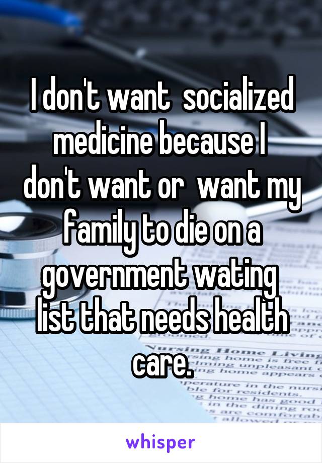 I don't want  socialized medicine because I  don't want or  want my family to die on a government wating  list that needs health care.