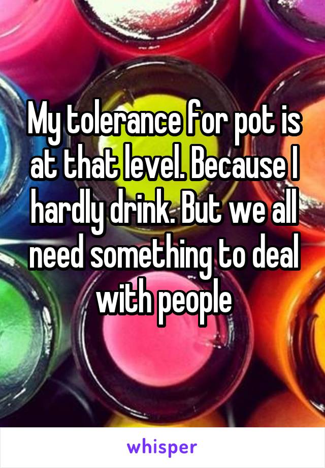 My tolerance for pot is at that level. Because I hardly drink. But we all need something to deal with people
