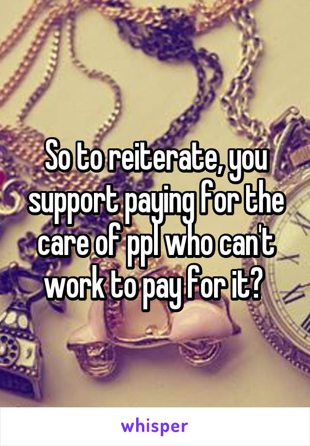 So to reiterate, you support paying for the care of ppl who can't work to pay for it? 