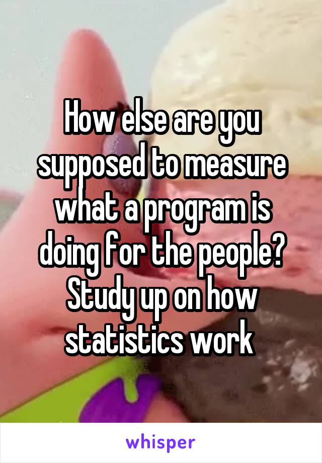 How else are you supposed to measure what a program is doing for the people? Study up on how statistics work 