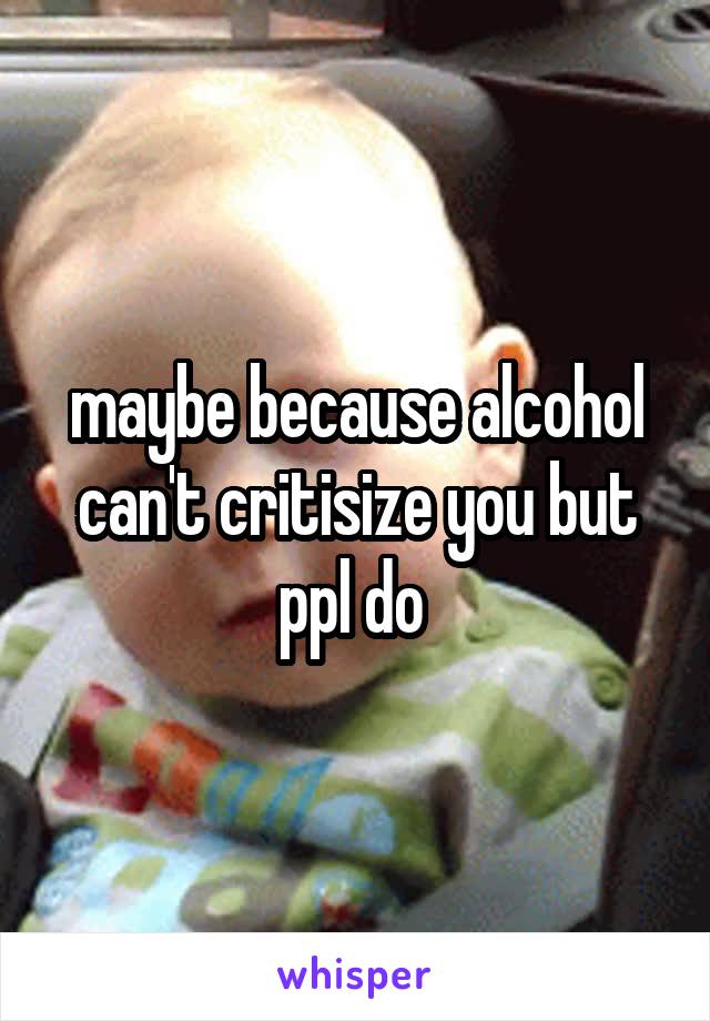 maybe because alcohol can't critisize you but ppl do 