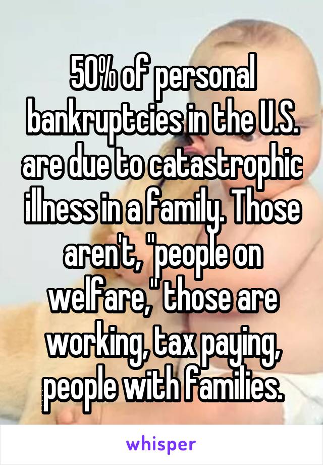 50% of personal bankruptcies in the U.S. are due to catastrophic illness in a family. Those aren't, "people on welfare," those are working, tax paying, people with families.