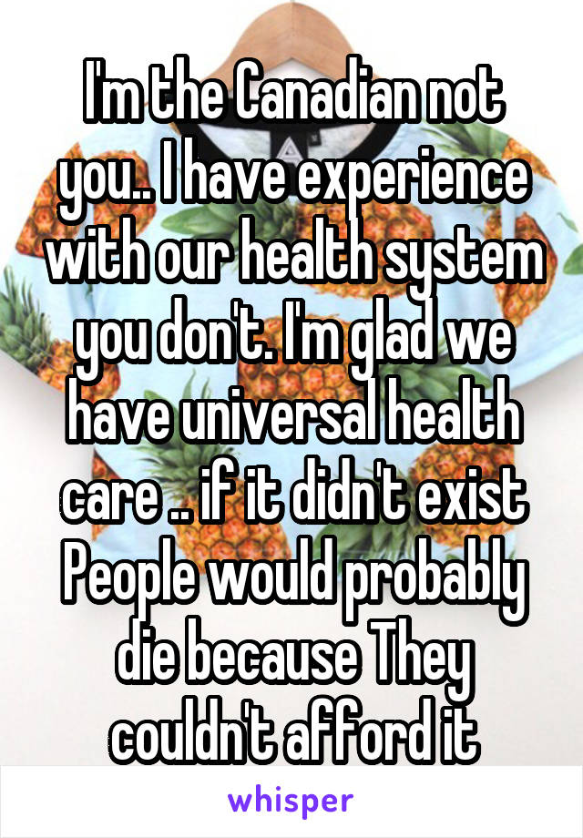 I'm the Canadian not you.. I have experience with our health system you don't. I'm glad we have universal health care .. if it didn't exist People would probably die because They couldn't afford it