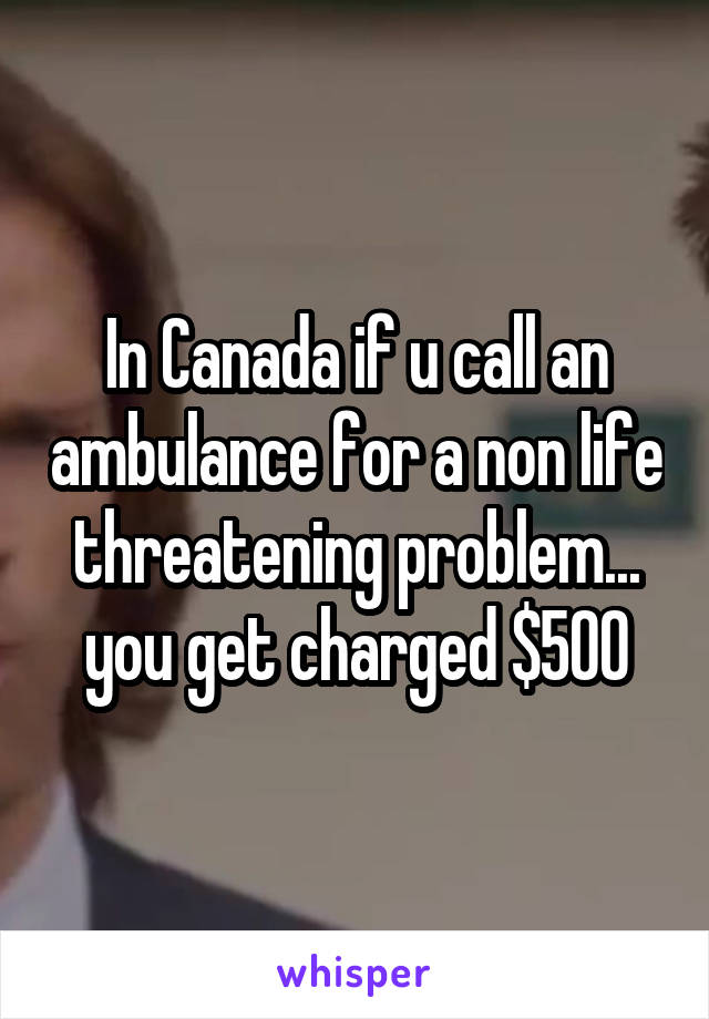 In Canada if u call an ambulance for a non life threatening problem... you get charged $500