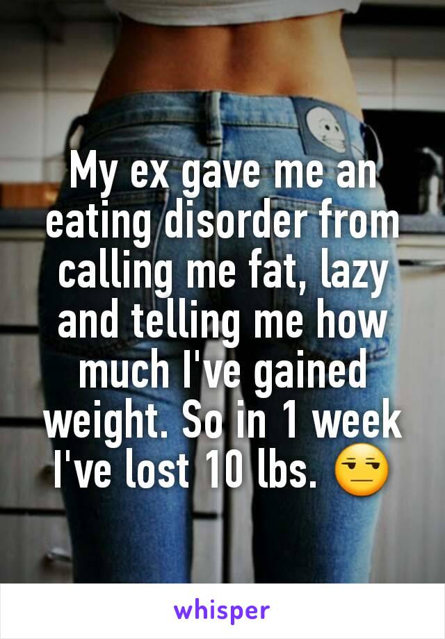 My ex gave me an eating disorder from calling me fat, lazy and telling me how much I've gained weight. So in 1 week I've lost 10 lbs. 😒