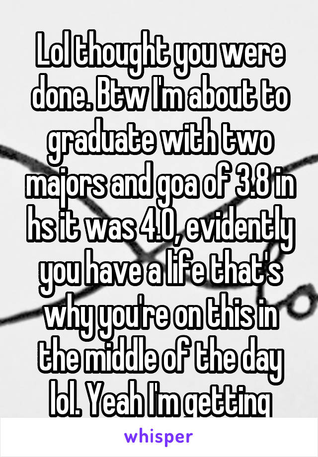 Lol thought you were done. Btw I'm about to graduate with two majors and goa of 3.8 in hs it was 4.0, evidently you have a life that's why you're on this in the middle of the day lol. Yeah I'm getting