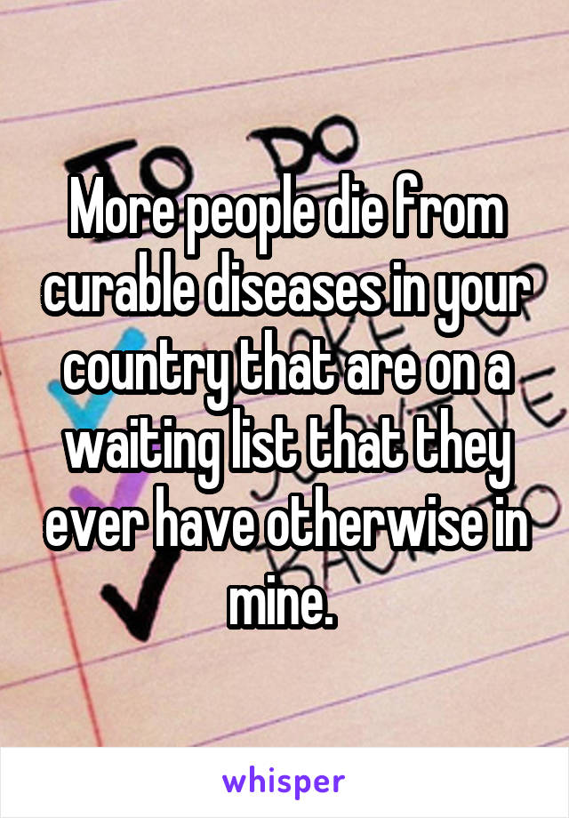 More people die from curable diseases in your country that are on a waiting list that they ever have otherwise in mine. 