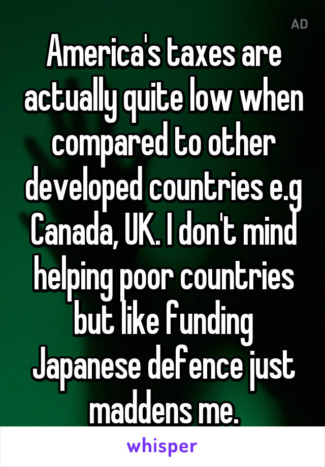 America's taxes are actually quite low when compared to other developed countries e.g Canada, UK. I don't mind helping poor countries but like funding Japanese defence just maddens me.