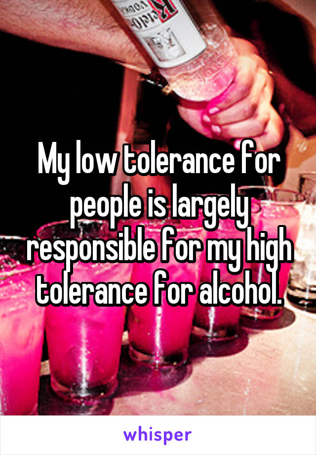 My low tolerance for people is largely responsible for my high tolerance for alcohol.