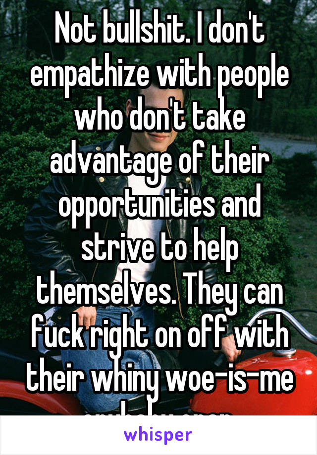 Not bullshit. I don't empathize with people who don't take advantage of their opportunities and strive to help themselves. They can fuck right on off with their whiny woe-is-me crybaby crap.