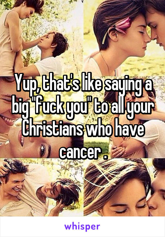 Yup, that's like saying a big "fuck you" to all your Christians who have cancer .