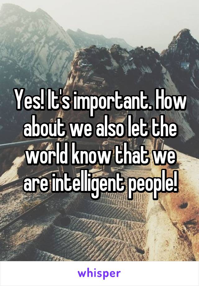 Yes! It's important. How about we also let the world know that we are intelligent people!