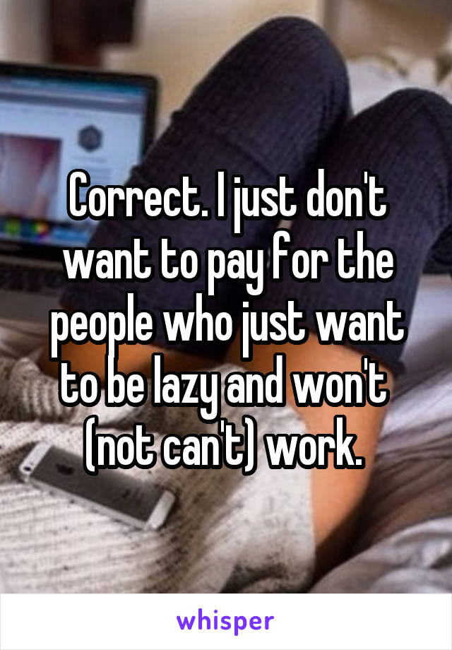 Correct. I just don't want to pay for the people who just want to be lazy and won't  (not can't) work. 