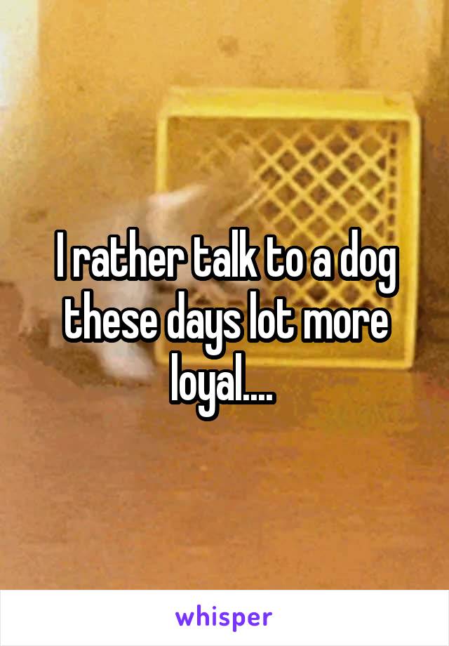 I rather talk to a dog these days lot more loyal.... 