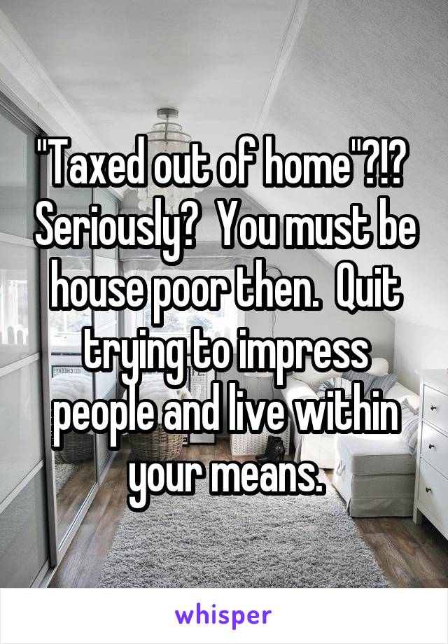 "Taxed out of home"?!?  Seriously?  You must be house poor then.  Quit trying to impress people and live within your means.