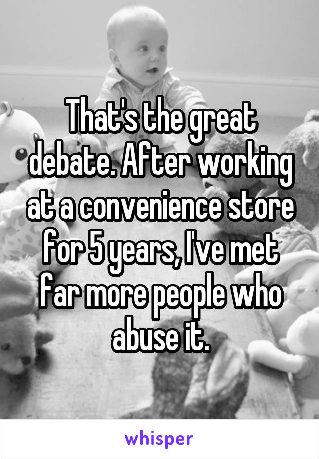 That's the great debate. After working at a convenience store for 5 years, I've met far more people who abuse it.