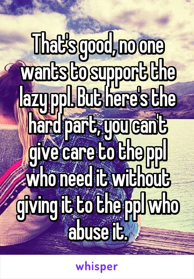 That's good, no one wants to support the lazy ppl. But here's the hard part, you can't give care to the ppl who need it without giving it to the ppl who abuse it.