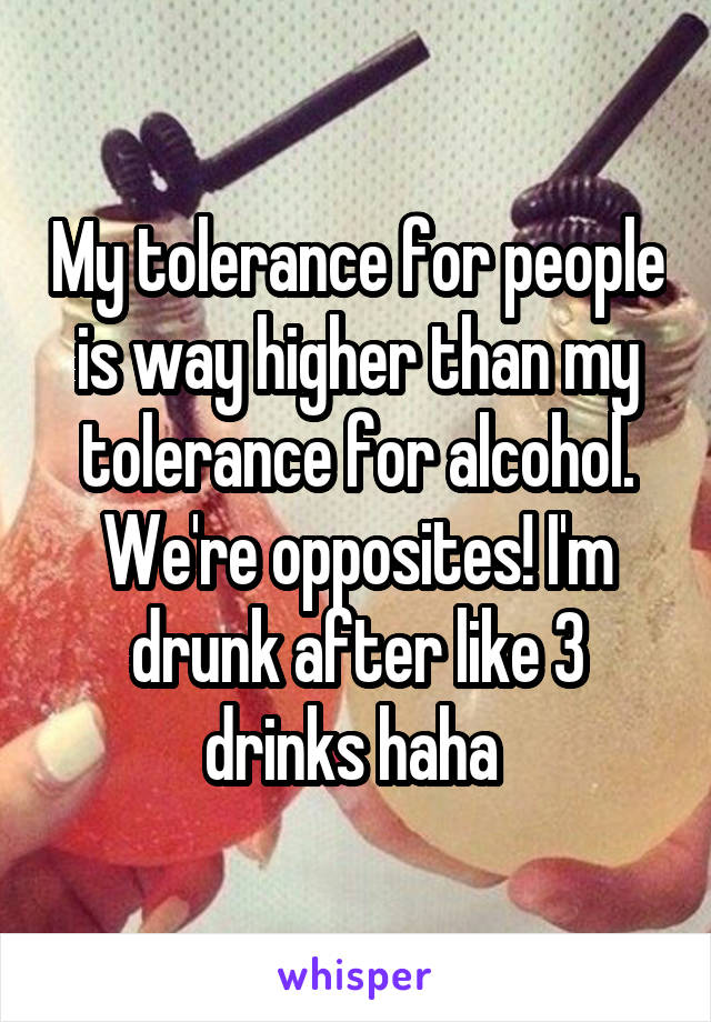 My tolerance for people is way higher than my tolerance for alcohol. We're opposites! I'm drunk after like 3 drinks haha 