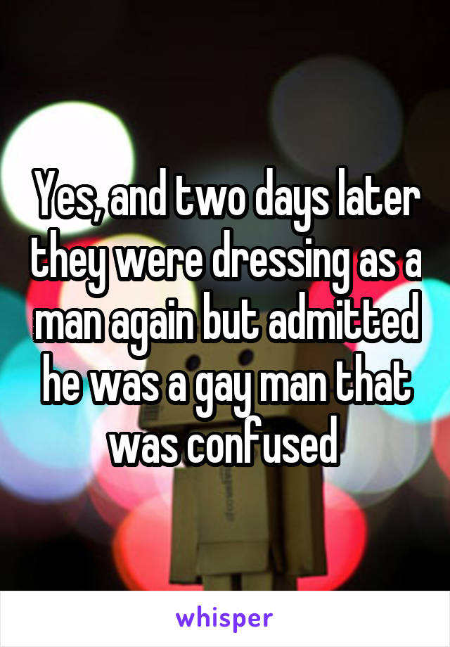 Yes, and two days later they were dressing as a man again but admitted he was a gay man that was confused 