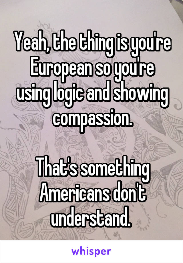 Yeah, the thing is you're European so you're using logic and showing compassion.

That's something Americans don't understand. 