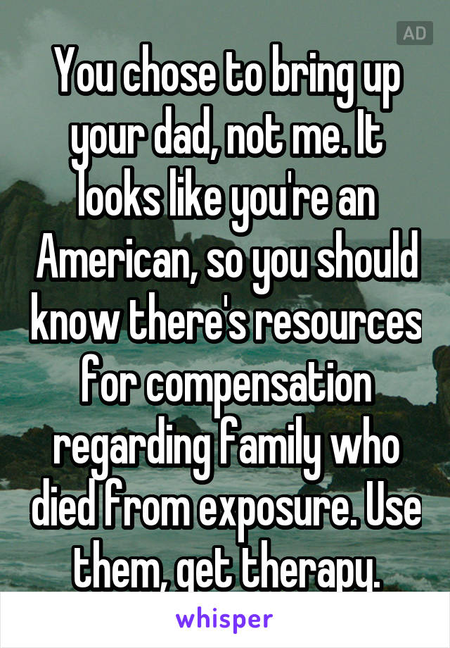 You chose to bring up your dad, not me. It looks like you're an American, so you should know there's resources for compensation regarding family who died from exposure. Use them, get therapy.