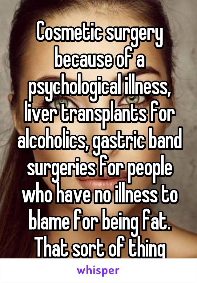 Cosmetic surgery because of a psychological illness, liver transplants for alcoholics, gastric band surgeries for people who have no illness to blame for being fat. That sort of thing