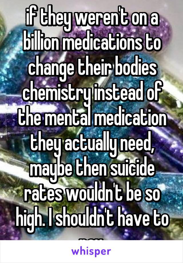 if they weren't on a billion medications to change their bodies chemistry instead of the mental medication they actually need, maybe then suicide rates wouldn't be so high. I shouldn't have to pay.