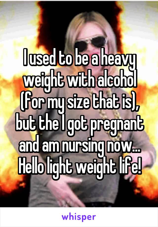 I used to be a heavy weight with alcohol (for my size that is), but the I got pregnant and am nursing now... Hello light weight life!