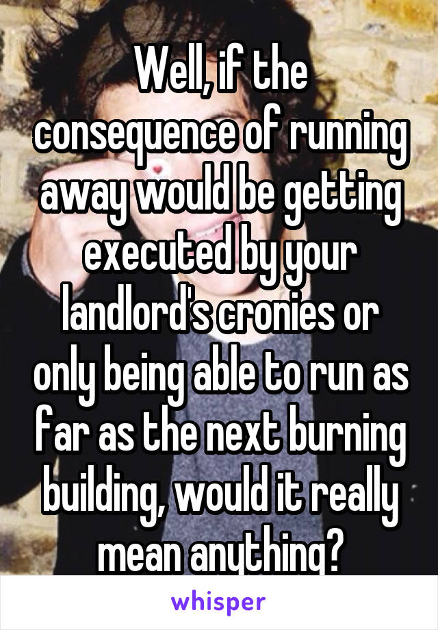 Well, if the consequence of running away would be getting executed by your landlord's cronies or only being able to run as far as the next burning building, would it really mean anything?